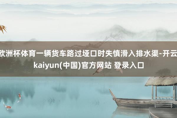 欧洲杯体育一辆货车路过垭口时失慎滑入排水渠-开云·kaiyun(中国)官方网站 登录入口