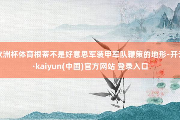 欧洲杯体育根蒂不是好意思军装甲军队鞭策的地形-开云·kaiyun(中国)官方网站 登录入口
