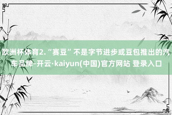 欧洲杯体育　　2.“赛豆”不是字节进步或豆包推出的汽车品牌-开云·kaiyun(中国)官方网站 登录入口