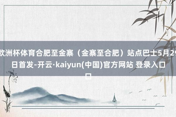 欧洲杯体育合肥至金寨（金寨至合肥）站点巴士5月29日首发-开云·kaiyun(中国)官方网站 登录入口