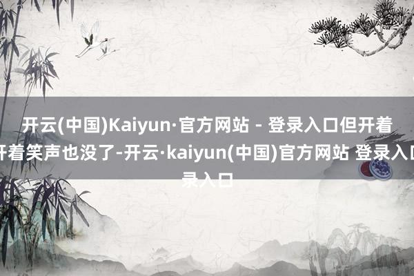 开云(中国)Kaiyun·官方网站 - 登录入口但开着开着笑声也没了-开云·kaiyun(中国)官方网站 登录入口